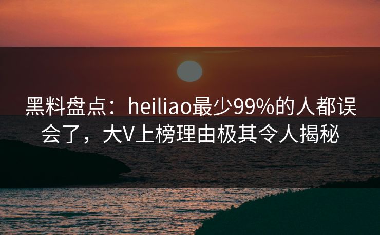黑料盘点:heiliao最少99%的人都误会了,大V上榜理由极其令人揭秘