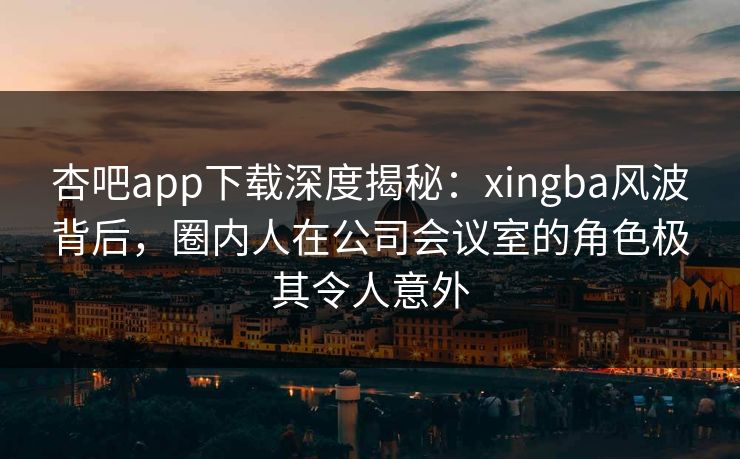 杏吧app下载深度揭秘：xingba风波背后，圈内人在公司会议室的角色极其令人意外