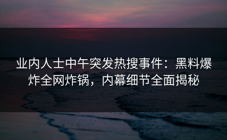 业内人士中午突发热搜事件：黑料爆炸全网炸锅，内幕细节全面揭秘