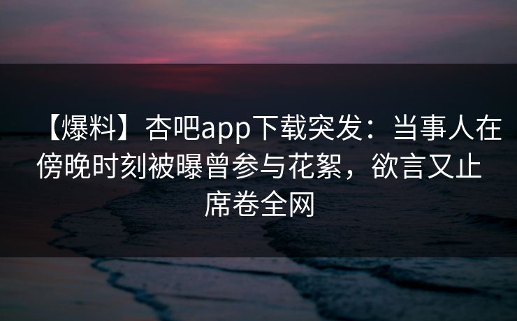 【爆料】杏吧app下载突发：当事人在傍晚时刻被曝曾参与花絮，欲言又止席卷全网