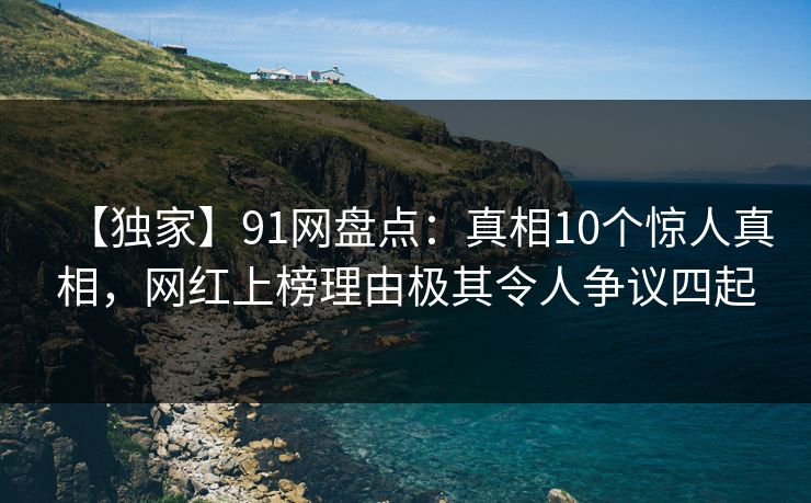 【独家】91网盘点：真相10个惊人真相，网红上榜理由极其令人争议四起
