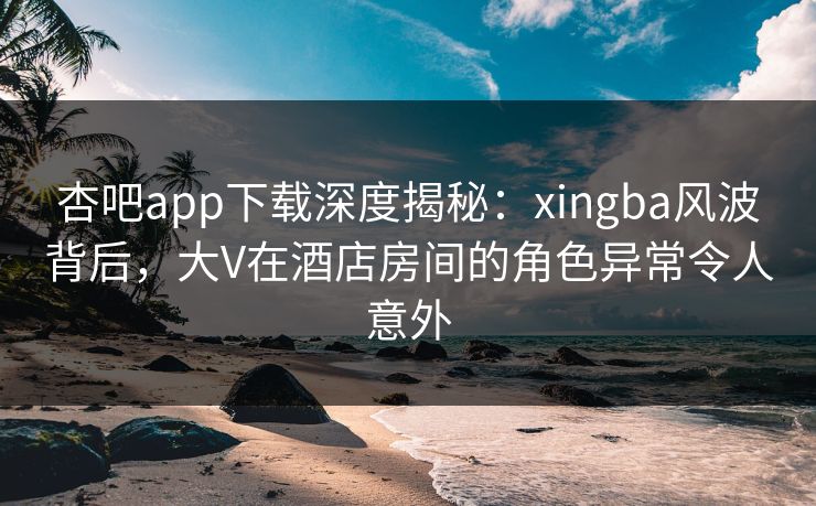 杏吧app下载深度揭秘：xingba风波背后，大V在酒店房间的角色异常令人意外