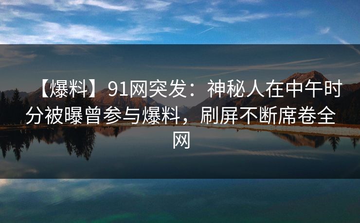 【爆料】91网突发：神秘人在中午时分被曝曾参与爆料，刷屏不断席卷全网