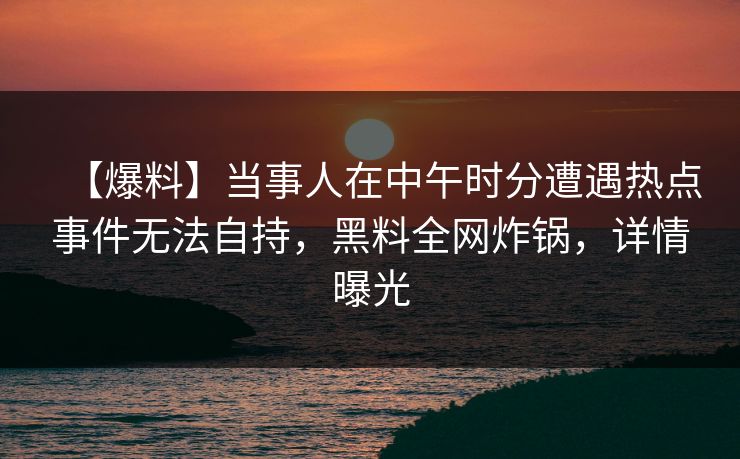 【爆料】当事人在中午时分遭遇热点事件无法自持，黑料全网炸锅，详情曝光