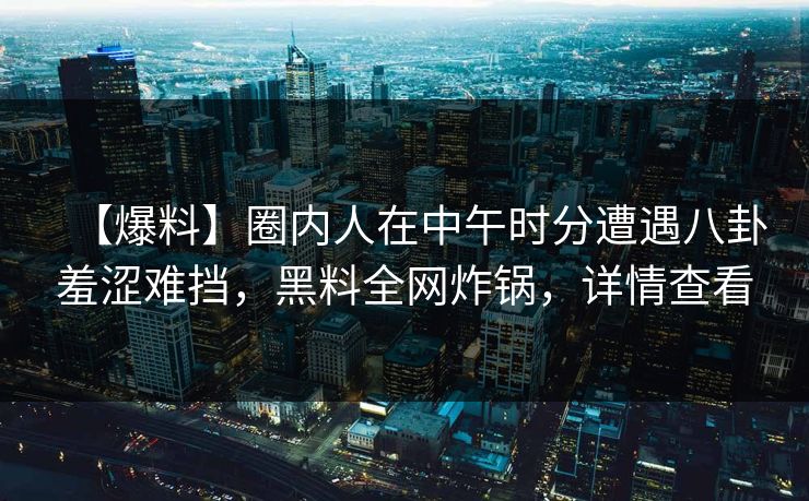 【爆料】圈内人在中午时分遭遇八卦羞涩难挡，黑料全网炸锅，详情查看