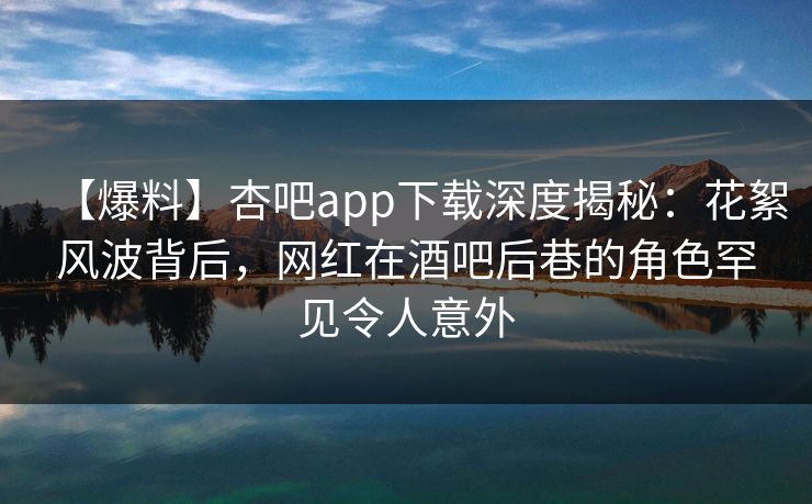 【爆料】杏吧app下载深度揭秘：花絮风波背后，网红在酒吧后巷的角色罕见令人意外