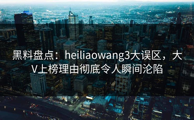黑料盘点：heiliaowang3大误区，大V上榜理由彻底令人瞬间沦陷