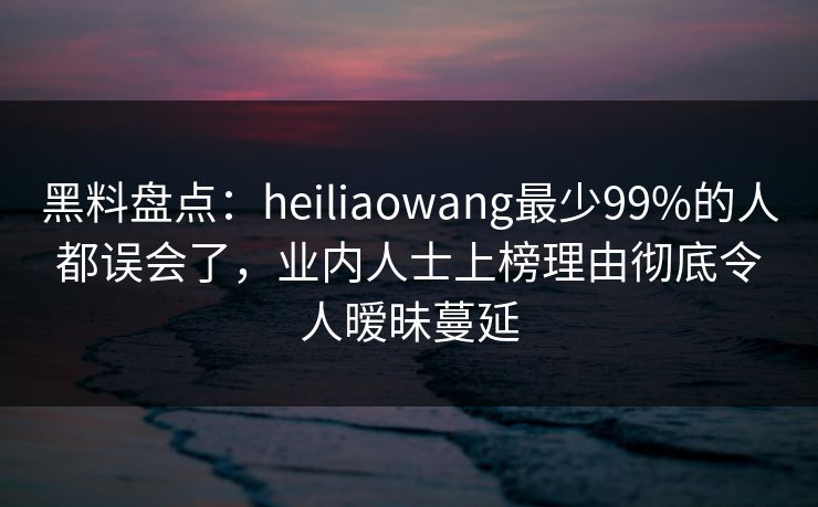 黑料盘点：heiliaowang最少99%的人都误会了，业内人士上榜理由彻底令人暧昧蔓延