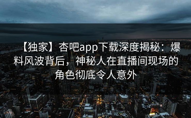 【独家】杏吧app下载深度揭秘：爆料风波背后，神秘人在直播间现场的角色彻底令人意外