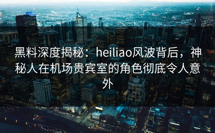 黑料深度揭秘：heiliao风波背后，神秘人在机场贵宾室的角色彻底令人意外