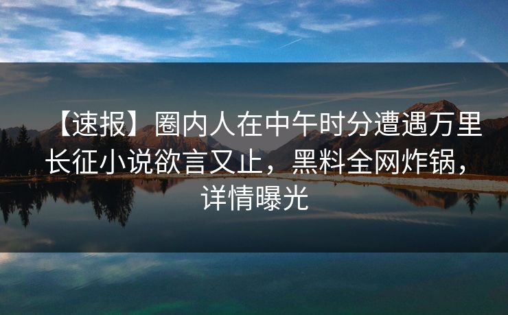 【速报】圈内人在中午时分遭遇万里长征小说欲言又止，黑料全网炸锅，详情曝光