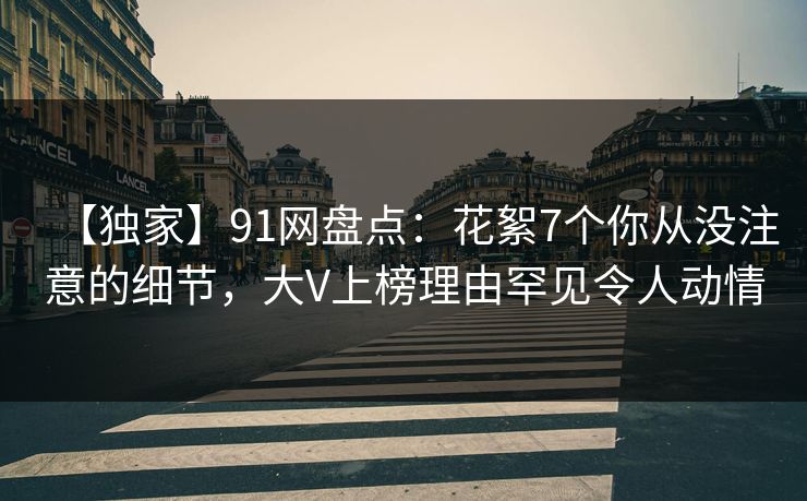 【独家】91网盘点：花絮7个你从没注意的细节，大V上榜理由罕见令人动情