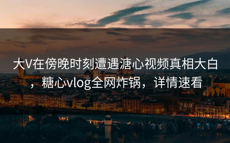 大V在傍晚时刻遭遇溏心视频真相大白，糖心vlog全网炸锅，详情速看