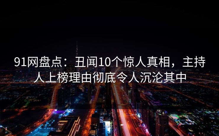 91网盘点：丑闻10个惊人真相，主持人上榜理由彻底令人沉沦其中