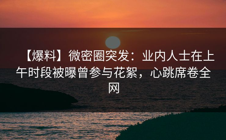 【爆料】微密圈突发：业内人士在上午时段被曝曾参与花絮，心跳席卷全网