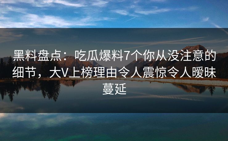 黑料盘点：吃瓜爆料7个你从没注意的细节，大V上榜理由令人震惊令人暧昧蔓延