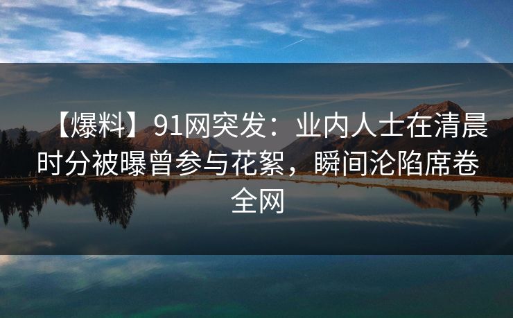 【爆料】91网突发：业内人士在清晨时分被曝曾参与花絮，瞬间沦陷席卷全网