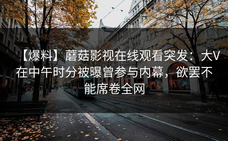 【爆料】蘑菇影视在线观看突发：大V在中午时分被曝曾参与内幕，欲罢不能席卷全网