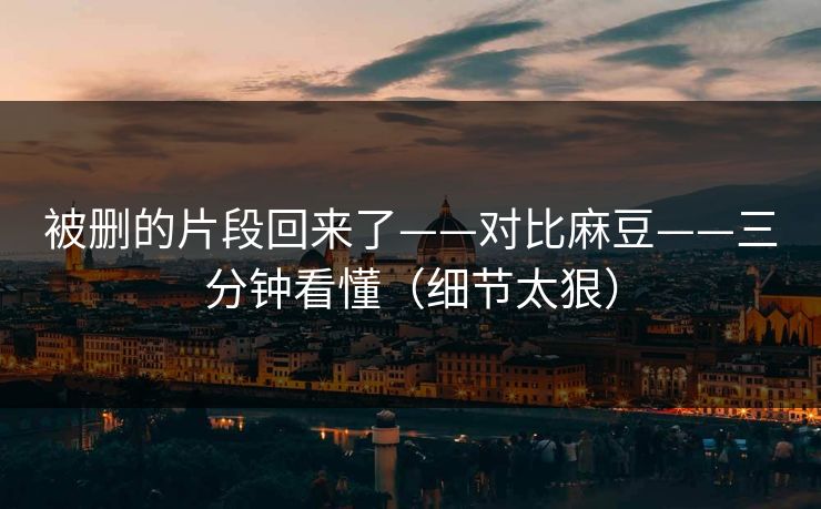 被删的片段回来了——对比麻豆——三分钟看懂（细节太狠）