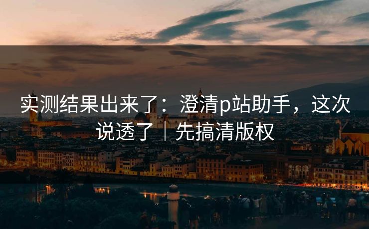 实测结果出来了：澄清p站助手，这次说透了｜先搞清版权