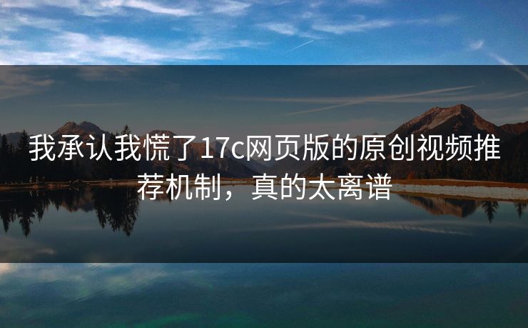 我承认我慌了17c网页版的原创视频推荐机制,真的太离谱
