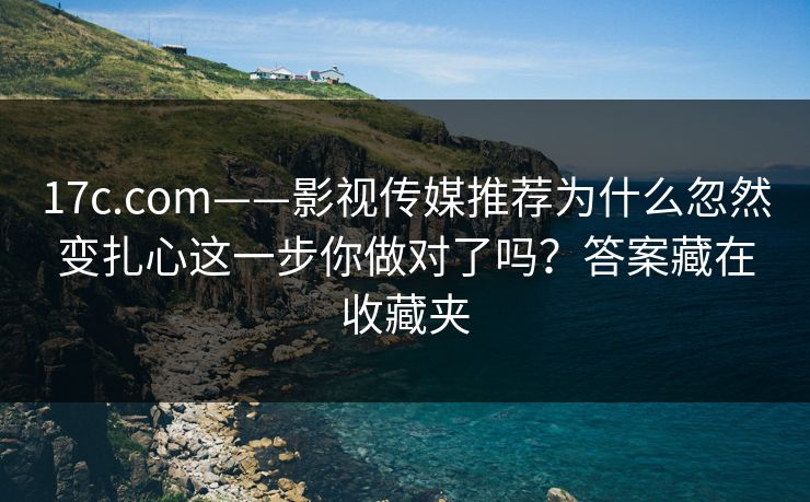17c.com——影视传媒推荐为什么忽然变扎心这一步你做对了吗?答案藏在收藏夹