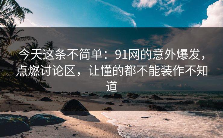 今天这条不简单:91网的意外爆发,点燃讨论区,让懂的都不能装作不知道