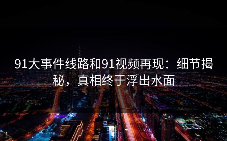 91大事件线路和91视频再现:细节揭秘,真相终于浮出水面 91大事件线路和91视频再现:细节揭秘,真相终于浮出水面