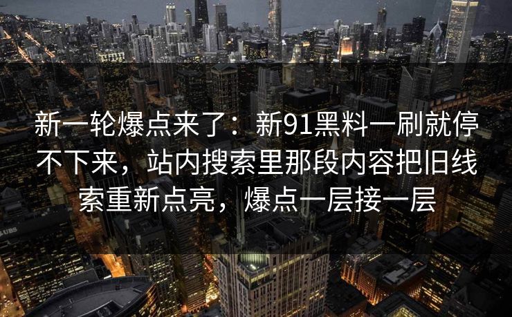 新一轮爆点来了：新91黑料一刷就停不下来，站内搜索里那段内容把旧线索重新点亮，爆点一层接一层