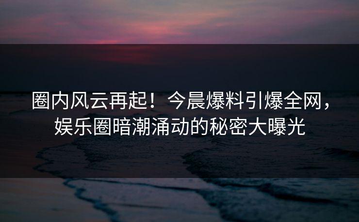 圈内风云再起！今晨爆料引爆全网，娱乐圈暗潮涌动的秘密大曝光