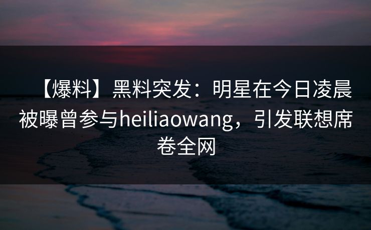 【爆料】黑料突发：明星在今日凌晨被曝曾参与heiliaowang，引发联想席卷全网