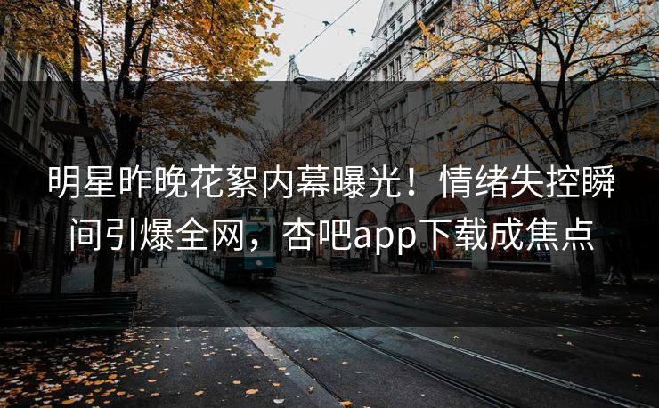 明星昨晚花絮内幕曝光！情绪失控瞬间引爆全网，杏吧app下载成焦点