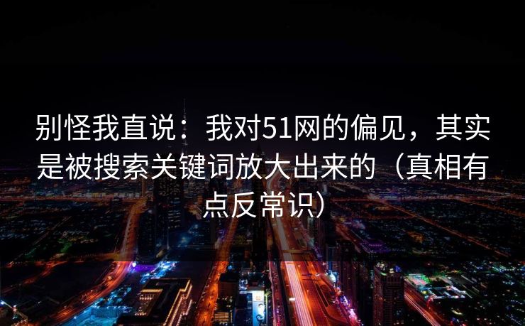 别怪我直说：我对51网的偏见，其实是被搜索关键词放大出来的（真相有点反常识）