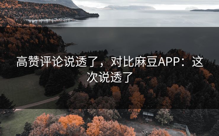 高赞评论说透了，对比麻豆APP：这次说透了