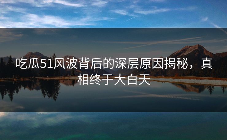 吃瓜51风波背后的深层原因揭秘，真相终于大白天